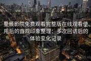星辰影院免费观看完整版在线观看使用后的直观印象整理：多次回访后的体验变化记录