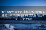 第一次使用天美密桃果冻mv时的真实感受：高频使用后的习惯变化与效率提升（新手向）