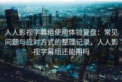 人人影视字幕组使用体验复盘：常见问题与应对方式的整理记录，人人影视字幕组还能用吗