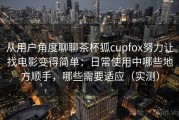 从用户角度聊聊茶杯狐cupfox努力让找电影变得简单：日常使用中哪些地方顺手，哪些需要适应（实测）