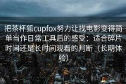 把茶杯狐cupfox努力让找电影变得简单当作日常工具后的感受：适合碎片时间还是长时间观看的判断（长期体验）