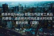 把茶杯狐foxcup 官网当作日常工具后的感受：适合碎片时间还是长时间观看的判断（实测）