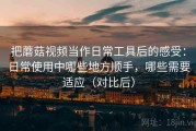 把蘑菇视频当作日常工具后的感受：日常使用中哪些地方顺手，哪些需要适应（对比后）