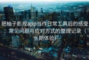 把柚子影视app当作日常工具后的感受：常见问题与应对方式的整理记录（长期体验）