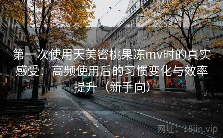 第一次使用天美密桃果冻mv时的真实感受：高频使用后的习惯变化与效率提升（新手向）