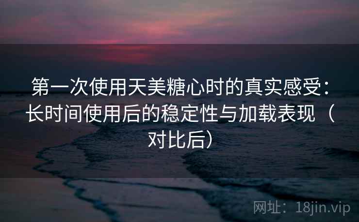 第一次使用天美糖心时的真实感受：长时间使用后的稳定性与加载表现（对比后）