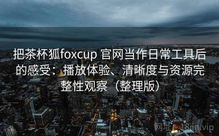 把茶杯狐foxcup 官网当作日常工具后的感受：播放体验、清晰度与资源完整性观察（整理版）