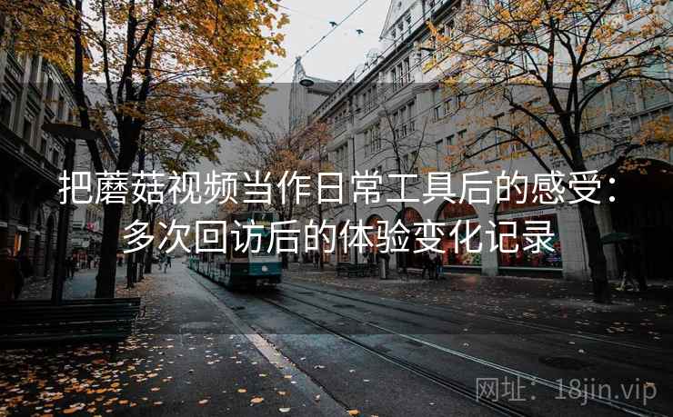 把蘑菇视频当作日常工具后的感受：多次回访后的体验变化记录