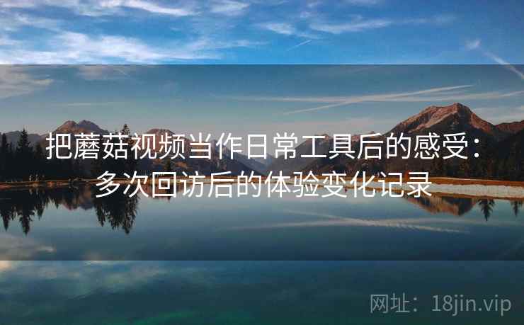 把蘑菇视频当作日常工具后的感受：多次回访后的体验变化记录