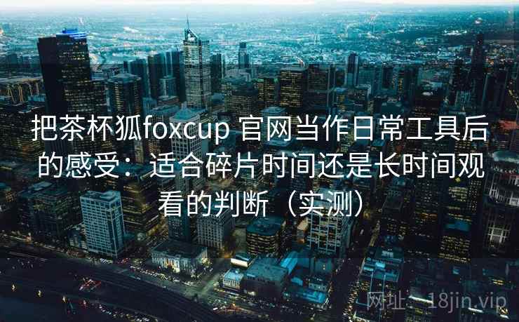把茶杯狐foxcup 官网当作日常工具后的感受：适合碎片时间还是长时间观看的判断（实测）