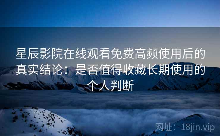 星辰影院在线观看免费高频使用后的真实结论：是否值得收藏长期使用的个人判断