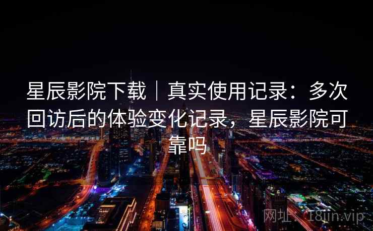 星辰影院下载｜真实使用记录：多次回访后的体验变化记录，星辰影院可靠吗