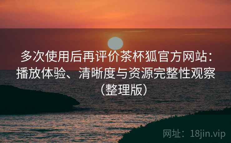 多次使用后再评价茶杯狐官方网站：播放体验、清晰度与资源完整性观察（整理版）