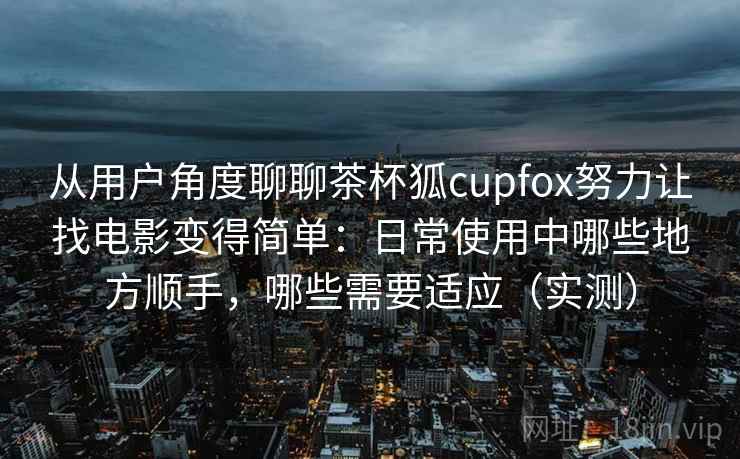 从用户角度聊聊茶杯狐cupfox努力让找电影变得简单：日常使用中哪些地方顺手，哪些需要适应（实测）