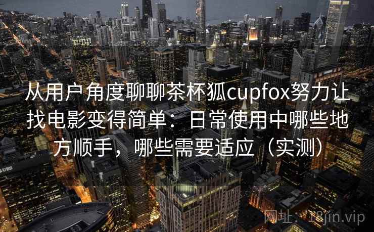 从用户角度聊聊茶杯狐cupfox努力让找电影变得简单：日常使用中哪些地方顺手，哪些需要适应（实测）