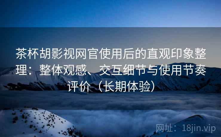 茶杯胡影视网官使用后的直观印象整理：整体观感、交互细节与使用节奏评价（长期体验）