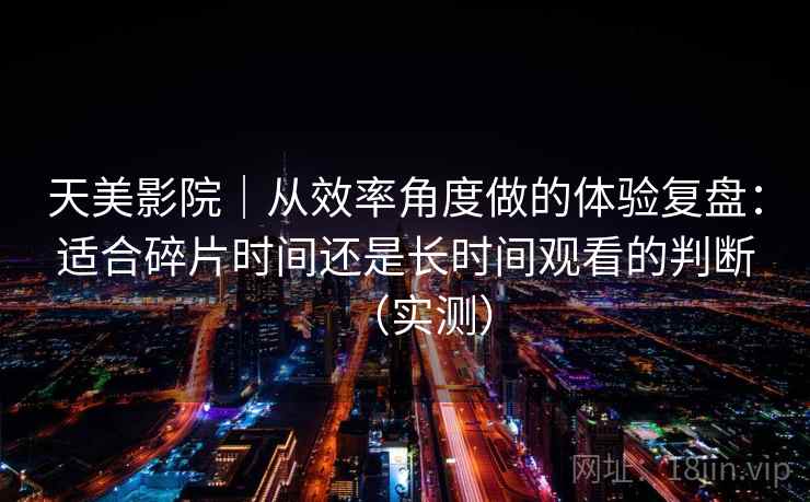 天美影院｜从效率角度做的体验复盘：适合碎片时间还是长时间观看的判断（实测）