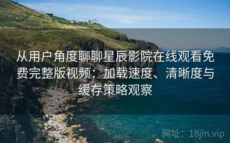 从用户角度聊聊星辰影院在线观看免费完整版视频：加载速度、清晰度与缓存策略观察