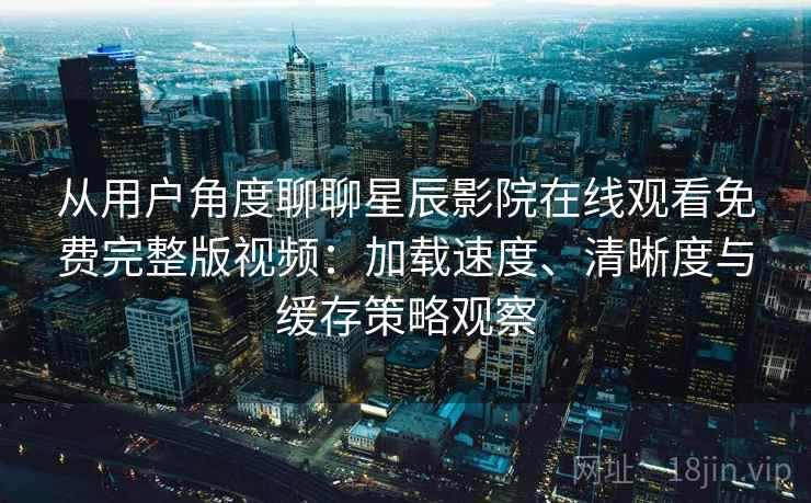 从用户角度聊聊星辰影院在线观看免费完整版视频：加载速度、清晰度与缓存策略观察
