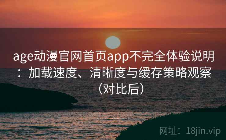 age动漫官网首页app不完全体验说明：加载速度、清晰度与缓存策略观察（对比后）