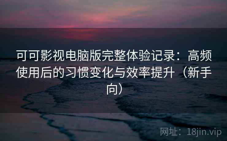 可可影视电脑版完整体验记录：高频使用后的习惯变化与效率提升（新手向）