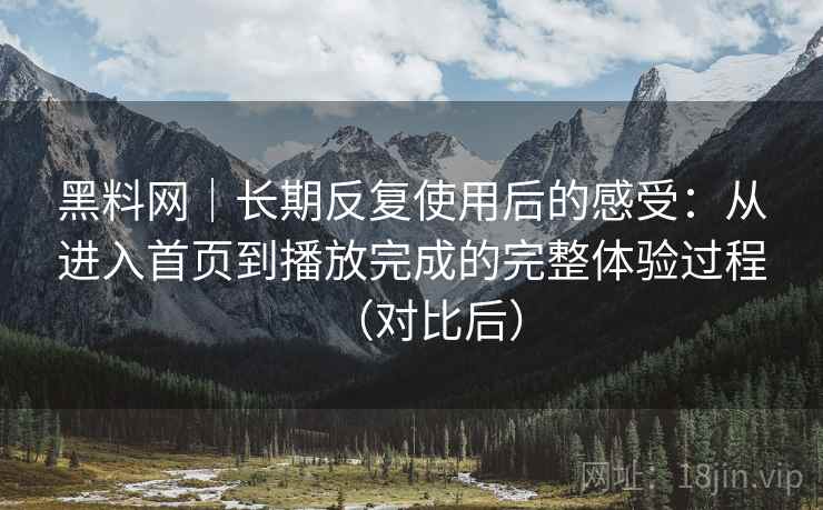 黑料网｜长期反复使用后的感受：从进入首页到播放完成的完整体验过程（对比后）