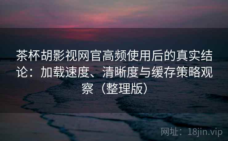 茶杯胡影视网官高频使用后的真实结论：加载速度、清晰度与缓存策略观察（整理版）