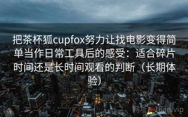 把茶杯狐cupfox努力让找电影变得简单当作日常工具后的感受:适合碎片时间还是长时间观看的判断(长期体验) 把茶杯狐cupfox努力让找电影变得简单当作日常工具后的感受:适合碎片时间还是长时间观看的判断(长期体验)