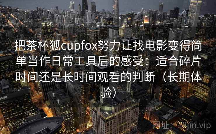 把茶杯狐cupfox努力让找电影变得简单当作日常工具后的感受:适合碎片时间还是长时间观看的判断(长期体验) 把茶杯狐cupfox努力让找电影变得简单当作日常工具后的感受:适合碎片时间还是长时间观看的判断(长期体验)