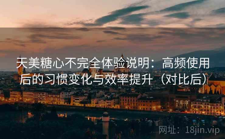 天美糖心不完全体验说明：高频使用后的习惯变化与效率提升（对比后）