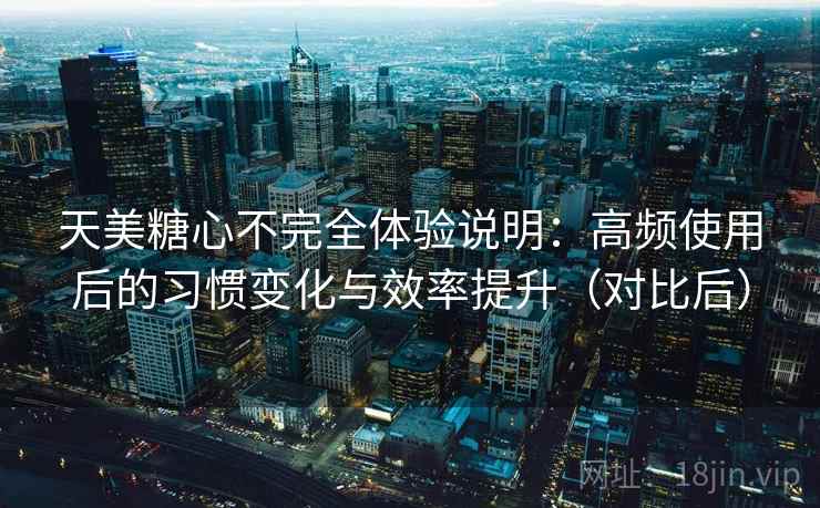 天美糖心不完全体验说明：高频使用后的习惯变化与效率提升（对比后）