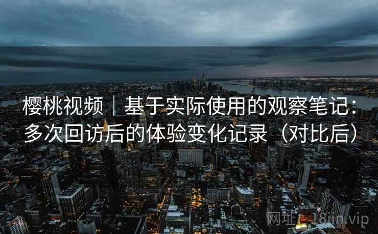 樱桃视频|基于实际使用的观察笔记:多次回访后的体验变化记录(对比后) 樱桃视频|基于实际使用的观察笔记:多次回访后的体验变化记录(对比后)
