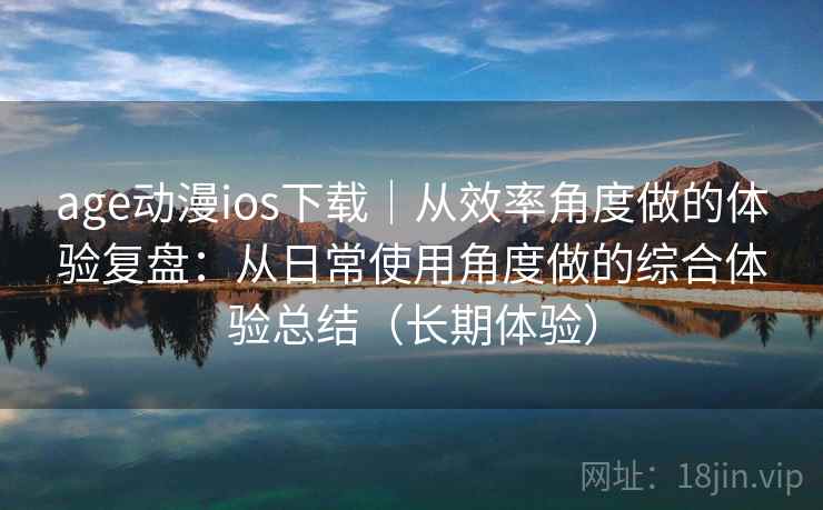 age动漫ios下载｜从效率角度做的体验复盘：从日常使用角度做的综合体验总结（长期体验）