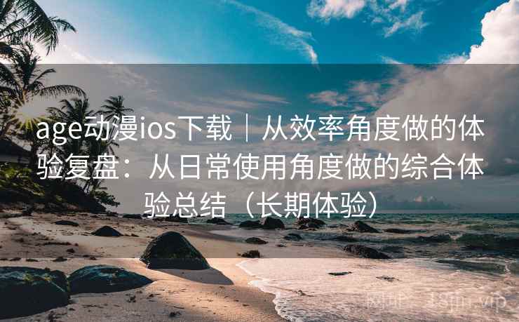 age动漫ios下载｜从效率角度做的体验复盘：从日常使用角度做的综合体验总结（长期体验）