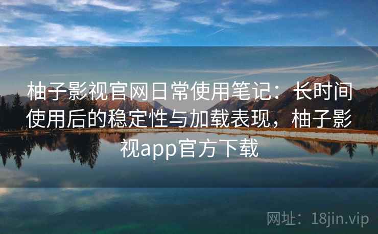 柚子影视官网日常使用笔记：长时间使用后的稳定性与加载表现，柚子影视app官方下载