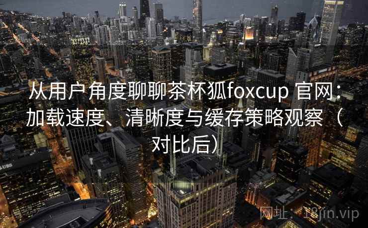 从用户角度聊聊茶杯狐foxcup 官网：加载速度、清晰度与缓存策略观察（对比后）