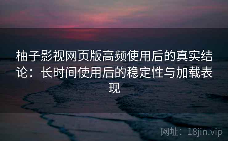 柚子影视网页版高频使用后的真实结论：长时间使用后的稳定性与加载表现