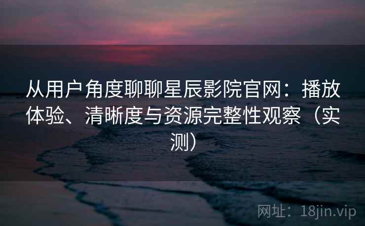 从用户角度聊聊星辰影院官网：播放体验、清晰度与资源完整性观察（实测）