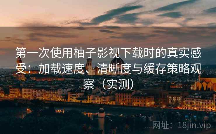 第一次使用柚子影视下载时的真实感受：加载速度、清晰度与缓存策略观察（实测）