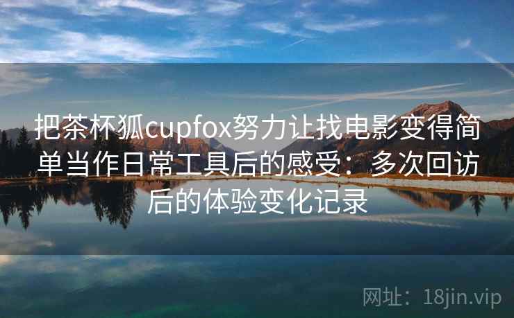 把茶杯狐cupfox努力让找电影变得简单当作日常工具后的感受：多次回访后的体验变化记录