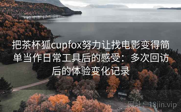 把茶杯狐cupfox努力让找电影变得简单当作日常工具后的感受：多次回访后的体验变化记录