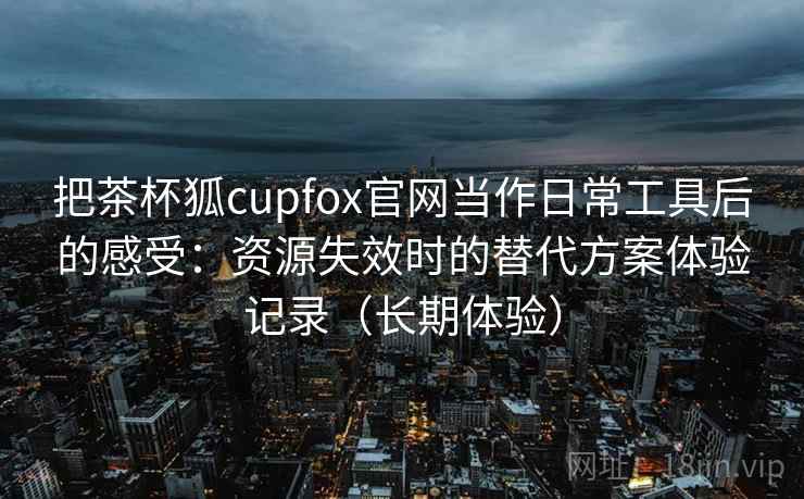把茶杯狐cupfox官网当作日常工具后的感受：资源失效时的替代方案体验记录（长期体验）