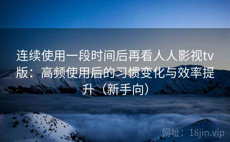 连续使用一段时间后再看人人影视tv版：高频使用后的习惯变化与效率提升（新手向）