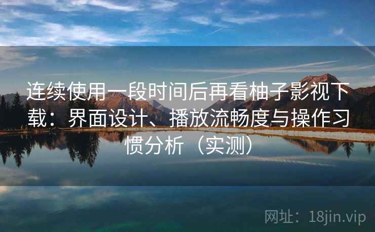 连续使用一段时间后再看柚子影视下载：界面设计、播放流畅度与操作习惯分析（实测）