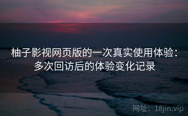 柚子影视网页版的一次真实使用体验：多次回访后的体验变化记录