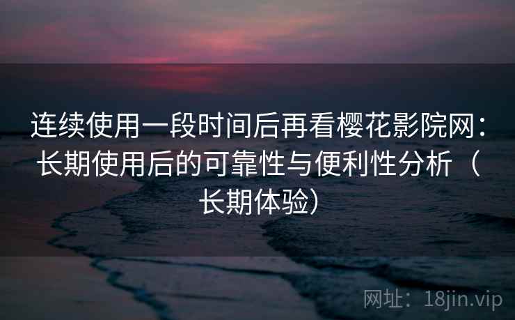 连续使用一段时间后再看樱花影院网：长期使用后的可靠性与便利性分析（长期体验）