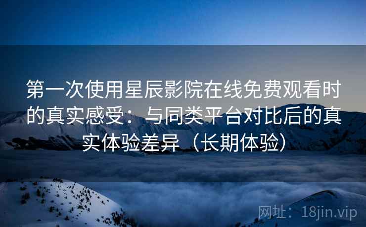 第一次使用星辰影院在线免费观看时的真实感受：与同类平台对比后的真实体验差异（长期体验）