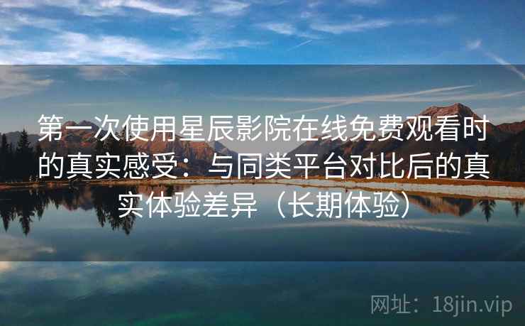 第一次使用星辰影院在线免费观看时的真实感受：与同类平台对比后的真实体验差异（长期体验）