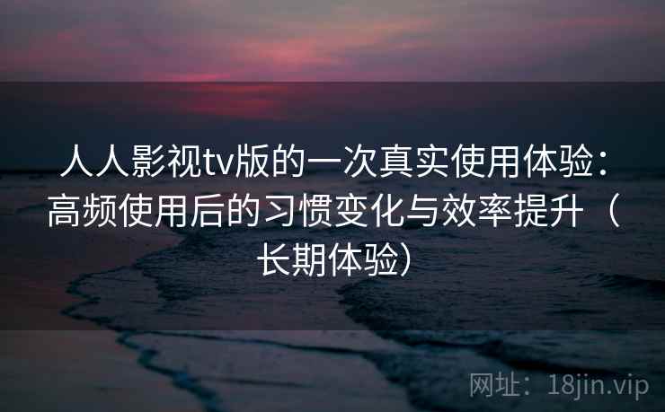 人人影视tv版的一次真实使用体验：高频使用后的习惯变化与效率提升（长期体验）