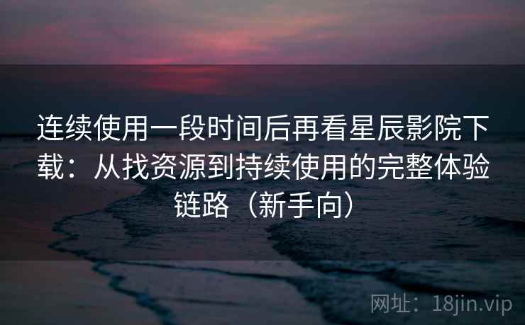 连续使用一段时间后再看星辰影院下载：从找资源到持续使用的完整体验链路（新手向）